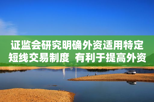 证监会研究明确外资适用特定短线交易制度  有利于提高外资参与A股市场的便利性，稳定外资预期