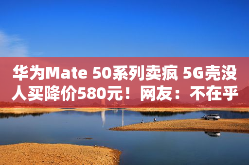 华为Mate 50系列卖疯 5G壳没人买降价580元！网友：不在乎是4G