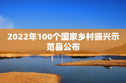 2022年100个国家乡村振兴示范县公布