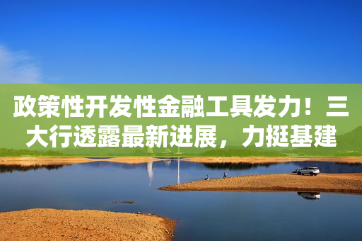 政策性开发性金融工具发力！三大行透露最新进展，力挺基建投资