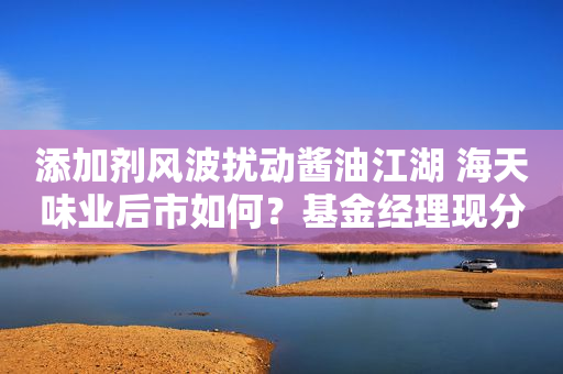 添加剂风波扰动酱油江湖 海天味业后市如何？基金经理现分歧