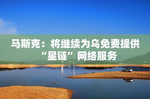 马斯克：将继续为乌免费提供“星链”网络服务