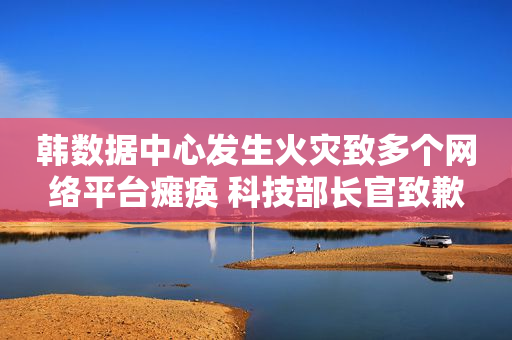 韩数据中心发生火灾致多个网络平台瘫痪 科技部长官致歉