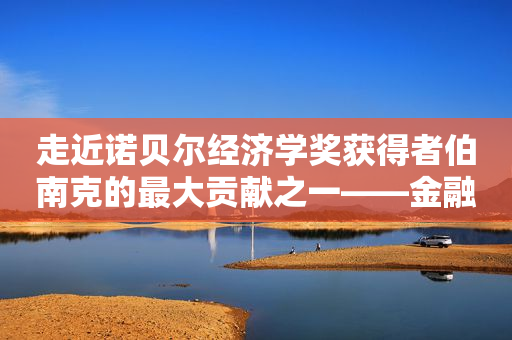走近诺贝尔经济学奖获得者伯南克的最大贡献之一——金融加速器理论丨财经科普