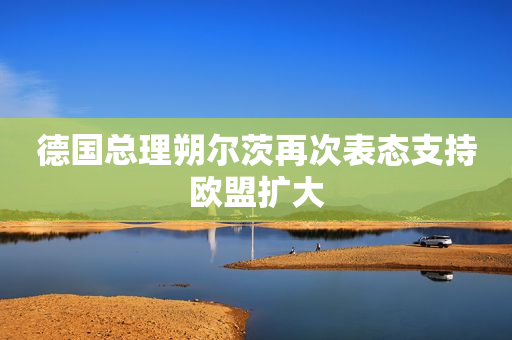 德国总理朔尔茨再次表态支持欧盟扩大