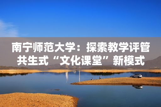 南宁师范大学：探索教学评管共生式“文化课堂”新模式