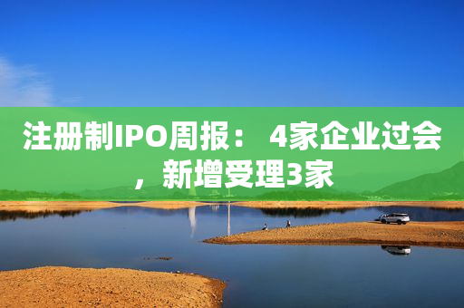 注册制IPO周报： 4家企业过会，新增受理3家