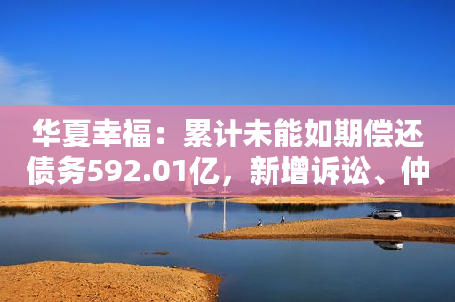 华夏幸福：累计未能如期偿还债务592.01亿，新增诉讼、仲裁涉案5.47亿