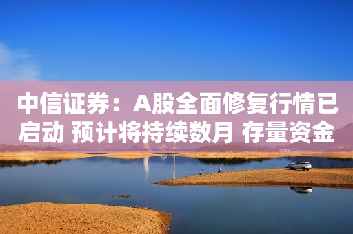 中信证券：A股全面修复行情已启动 预计将持续数月 存量资金调仓和增量资金入场有持续性