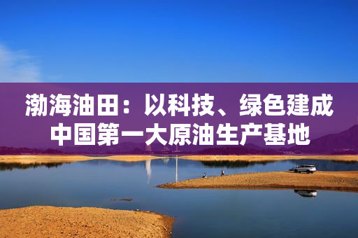 渤海油田：以科技、绿色建成中国第一大原油生产基地
