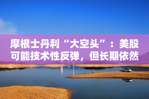 摩根士丹利“大空头”：美股可能技术性反弹，但长期依然看跌