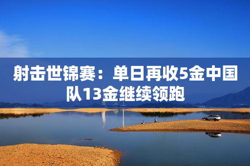 射击世锦赛：单日再收5金中国队13金继续领跑
