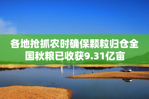 各地抢抓农时确保颗粒归仓全国秋粮已收获9.31亿亩