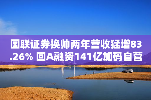 国联证券换帅两年营收猛增83.26% 回A融资141亿加码自营和信用业务