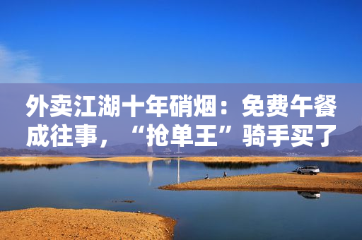 外卖江湖十年硝烟：免费午餐成往事，“抢单王”骑手买了房