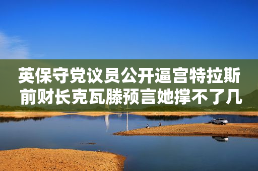 英保守党议员公开逼宫特拉斯 前财长克瓦滕预言她撑不了几周