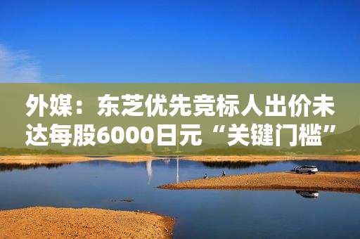 外媒：东芝优先竞标人出价未达每股6000日元“关键门槛”