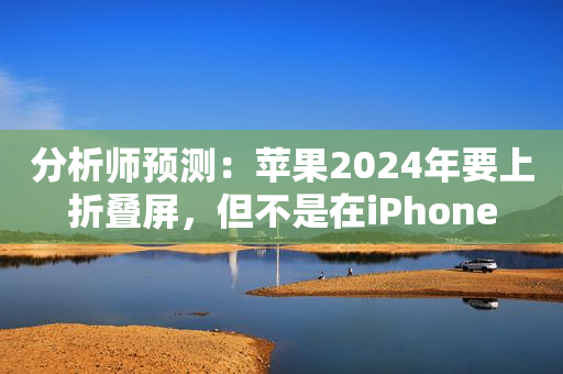 分析师预测：苹果2024年要上折叠屏，但不是在iPhone