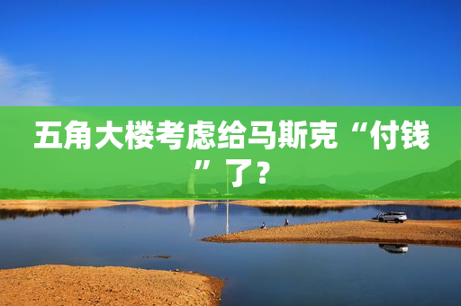 五角大楼考虑给马斯克“付钱”了？