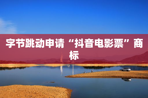 字节跳动申请“抖音电影票”商标