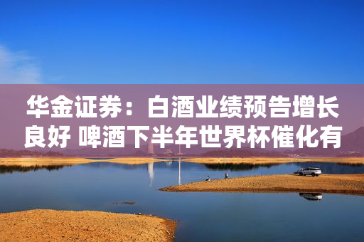 华金证券：白酒业绩预告增长良好 啤酒下半年世界杯催化有望延续高景气
