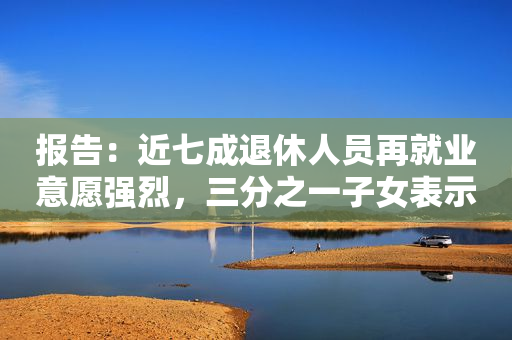 报告：近七成退休人员再就业意愿强烈，三分之一子女表示支持