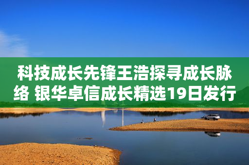 科技成长先锋王浩探寻成长脉络 银华卓信成长精选19日发行