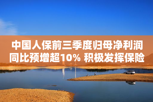 中国人保前三季度归母净利润同比预增超10% 积极发挥保险保障功能、服务经济社会大局