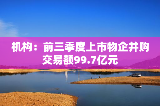 机构：前三季度上市物企并购交易额99.7亿元