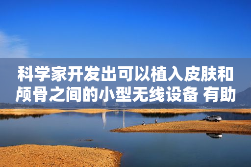 科学家开发出可以植入皮肤和颅骨之间的小型无线设备 有助于杀死癌细胞
