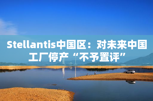 Stellantis中国区：对未来中国工厂停产“不予置评”