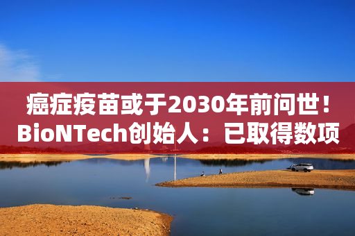 癌症疫苗或于2030年前问世！BioNTech创始人：已取得数项突破，新冠疫苗的巨大成功带来回报