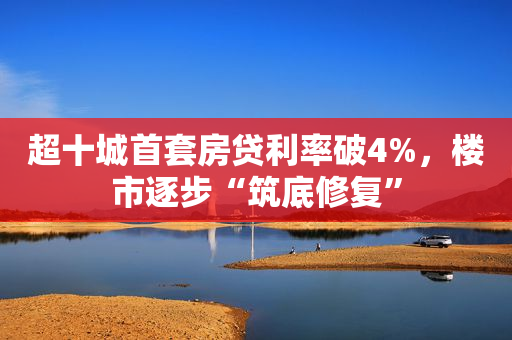 超十城首套房贷利率破4%，楼市逐步“筑底修复”