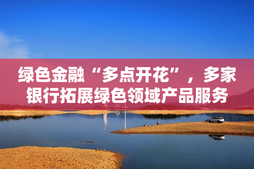 绿色金融“多点开花”，多家银行拓展绿色领域产品服务