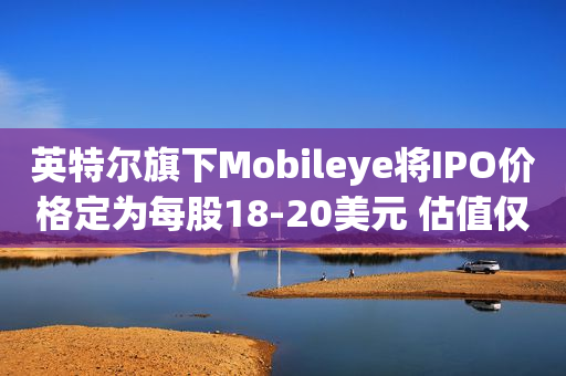 英特尔旗下Mobileye将IPO价格定为每股18-20美元 估值仅160亿美元