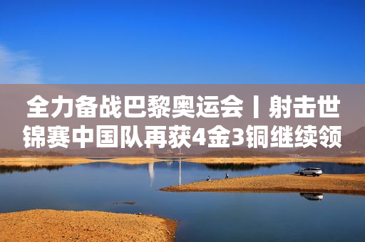全力备战巴黎奥运会丨射击世锦赛中国队再获4金3铜继续领跑奖牌榜