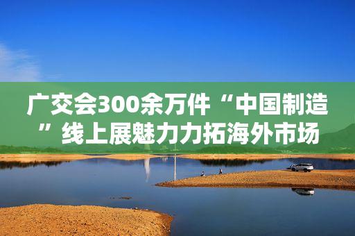 广交会300余万件“中国制造”线上展魅力力拓海外市场