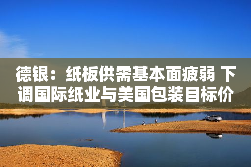 德银：纸板供需基本面疲弱 下调国际纸业与美国包装目标价