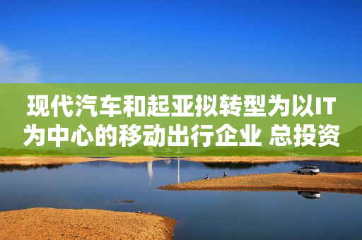 现代汽车和起亚拟转型为以IT为中心的移动出行企业 总投资约900亿元