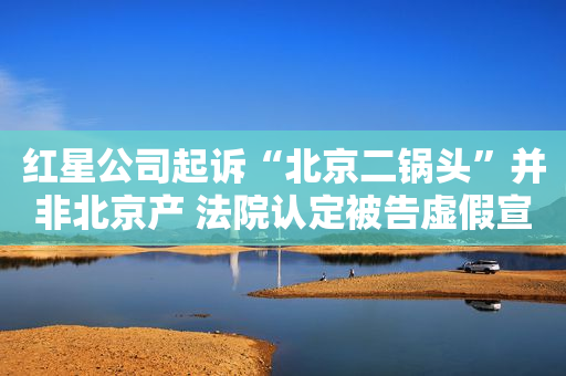红星公司起诉“北京二锅头”并非北京产 法院认定被告虚假宣传构成不正当竞争