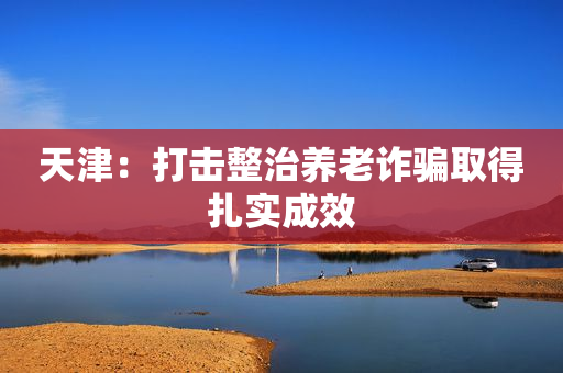 天津：打击整治养老诈骗取得扎实成效