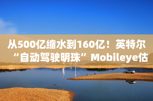 从500亿缩水到160亿！英特尔“自动驾驶明珠”Mobileye估值雪崩