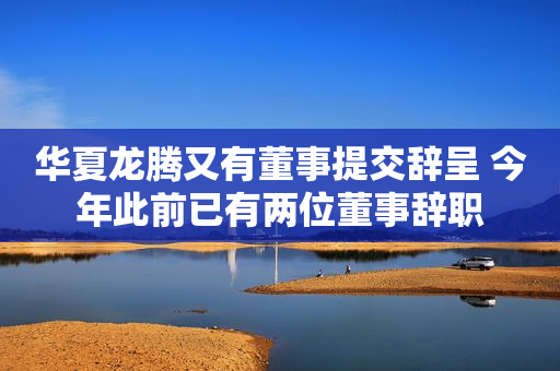 华夏龙腾又有董事提交辞呈 今年此前已有两位董事辞职