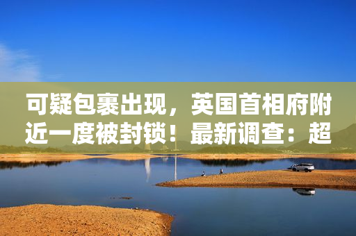 可疑包裹出现，英国首相府附近一度被封锁！最新调查：超半数英保守党成员认为特拉斯应辞职……