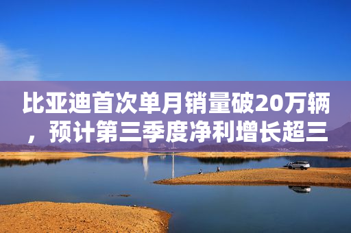 比亚迪首次单月销量破20万辆，预计第三季度净利增长超三倍