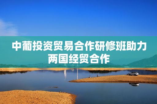 中葡投资贸易合作研修班助力两国经贸合作