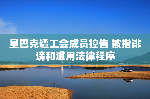 星巴克遭工会成员控告 被指诽谤和滥用法律程序
