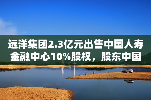 远洋集团2.3亿元出售中国人寿金融中心10%股权，股东中国人寿接手