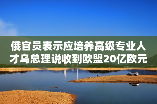 俄官员表示应培养高级专业人才乌总理说收到欧盟20亿欧元宏观金融援助