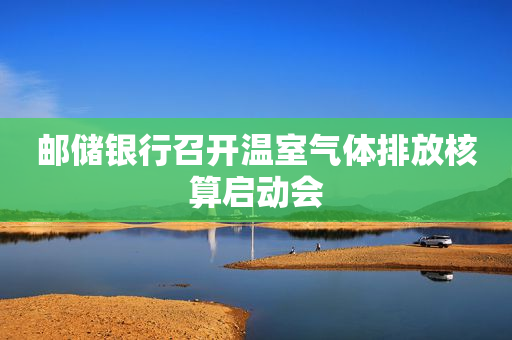 邮储银行召开温室气体排放核算启动会